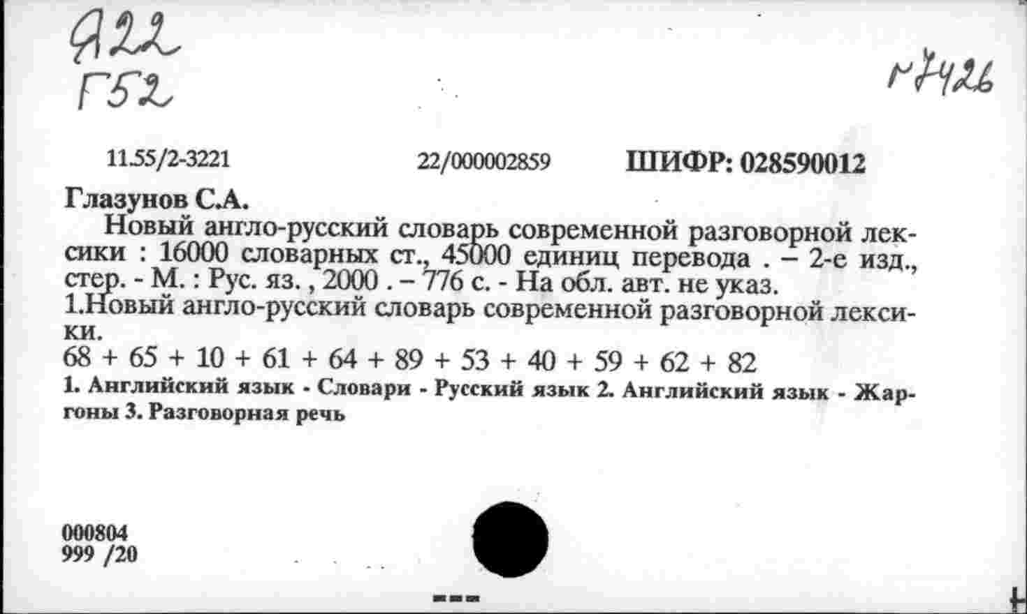 ﻿1155/2-3221	22/000002859 ШИФР: 028590012
Глазунов С.А.
Новый англо-русский словарь современной разговорной лек емки : 16000 словарных ст., 45000 единиц перевода . - 2-е изд. стер. - М.: Рус. яз., 2000 . - 776 с. - На обл. авт. не указ.
1.НОВЫЙ англо-русский словарь современной разговорной лекси ки.
68 + 65 + 10 + 61 + 64 + 89 + 53 + 40 + 59 + 62 + 82
1. Английский язык - Словари - Русский язык 2. Английский язык - Жар гоны 3. Разговорная речь
000804
999 /20